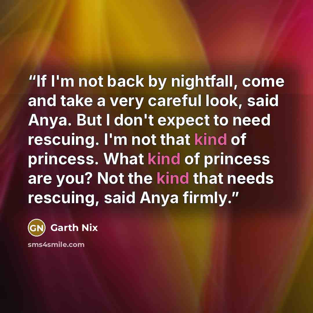 “If I'm not back by nightfall, come and take a very careful look, said Anya. But I don't expect to need rescuing. I'm not that kind of princess. What kind of princess are you? Not the kind that needs rescuing, said Anya firmly.” quote by Garth Nix