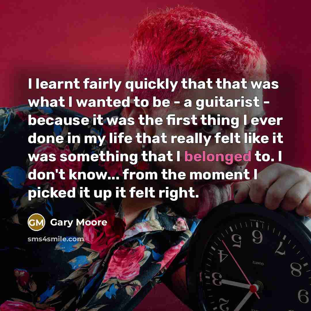 “I learnt fairly quickly that that was what I wanted to be - a guitarist - because it was the first thing I ever done in my life that really felt like it was something that I belonged to. I don't know... from the moment I picked it up it felt right.” quote by Gary Moore