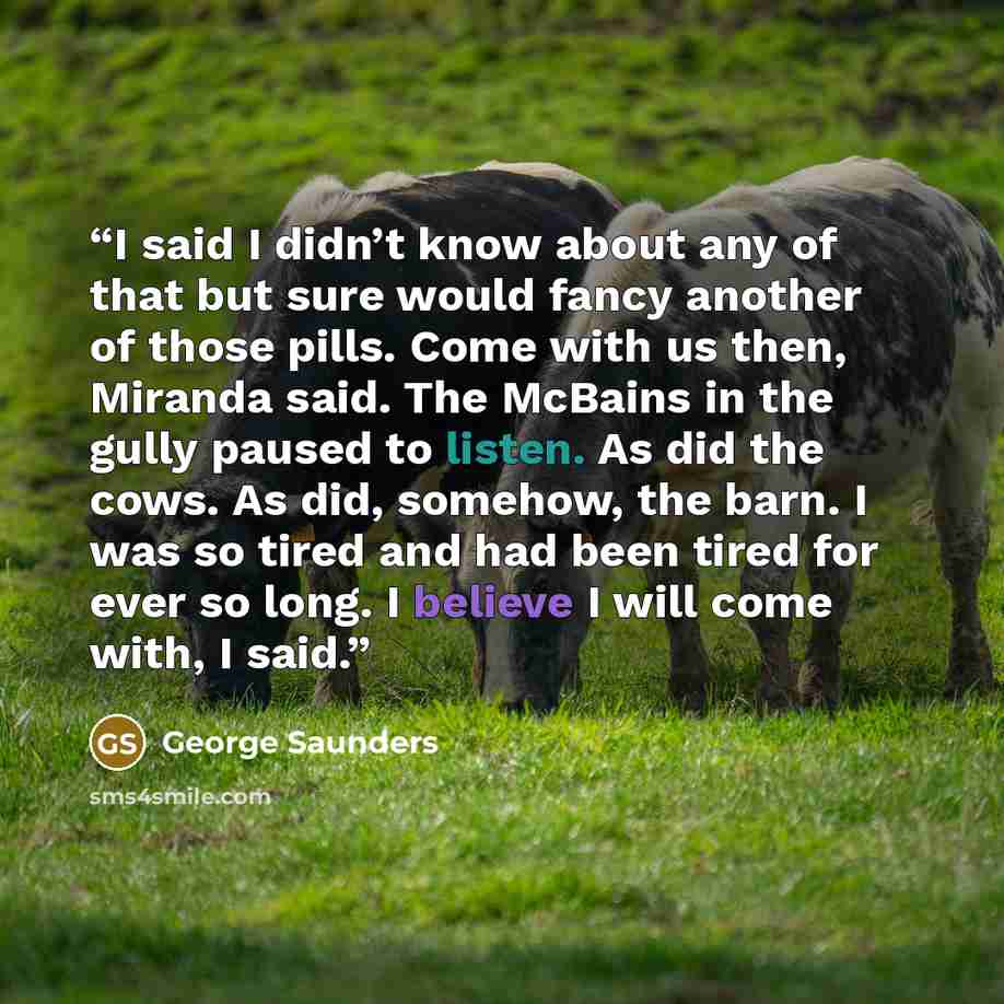 “I said I didn’t know about any of that but sure would fancy another of those pills. Come with us then, Miranda said. The McBains in the gully paused to listen. As did the cows. As did, somehow, the barn. I was so tired and had been tired for ever so long. I believe I will come with, I said.” quote by George Saunders