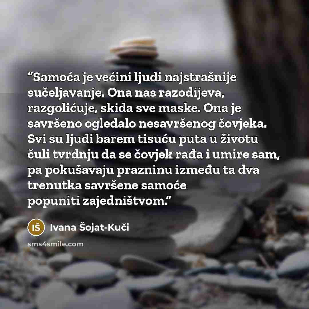 “Samoća je većini ljudi najstrašnije sučeljavanje. Ona nas razodijeva, razgolićuje, skida sve maske. Ona je savršeno ogledalo nesavršenog čovjeka. Svi su ljudi barem tisuću puta u životu čuli tvrdnju da se čovjek rađa i umire sam, pa pokušavaju prazninu između ta dva trenutka savršene samoće…” quote by Ivana Šojat-Kuči