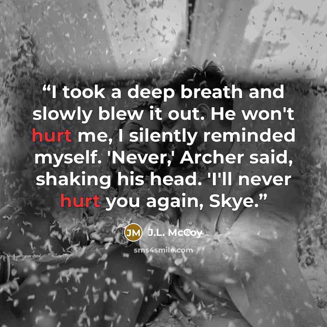 “I took a deep breath and slowly blew it out. He won't hurt me, I silently reminded myself. 'Never,' Archer said, shaking his head. 'I'll never hurt you again, Skye.” quote by J.L. McCoy