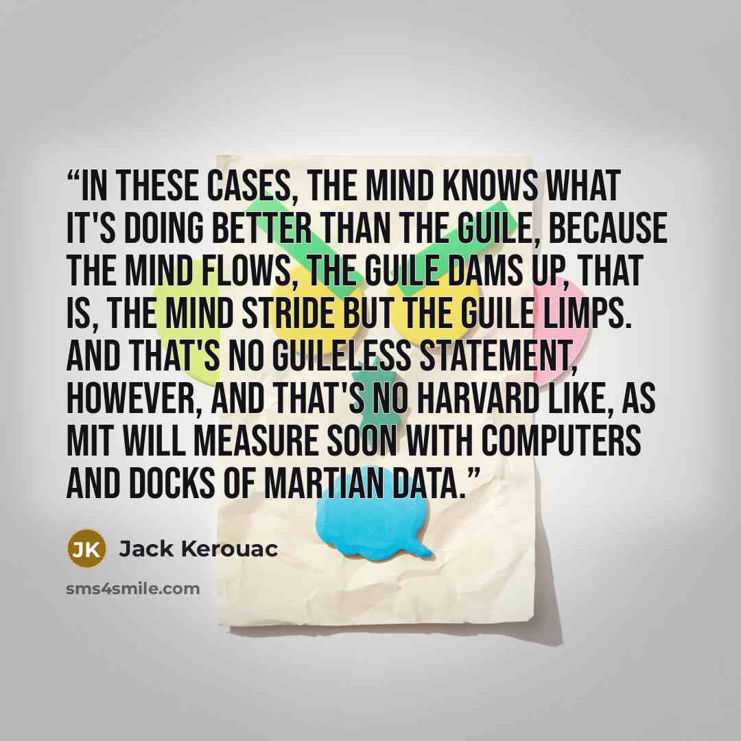 “In these cases, the mind knows what it's doing better than the guile, because the mind flows, the guile dams up, that is, the mind stride but the guile limps. And that's no guileless statement, however, and that's no Harvard like, as MIT will measure soon with computers and docks of Martian data.” quote by Jack Kerouac