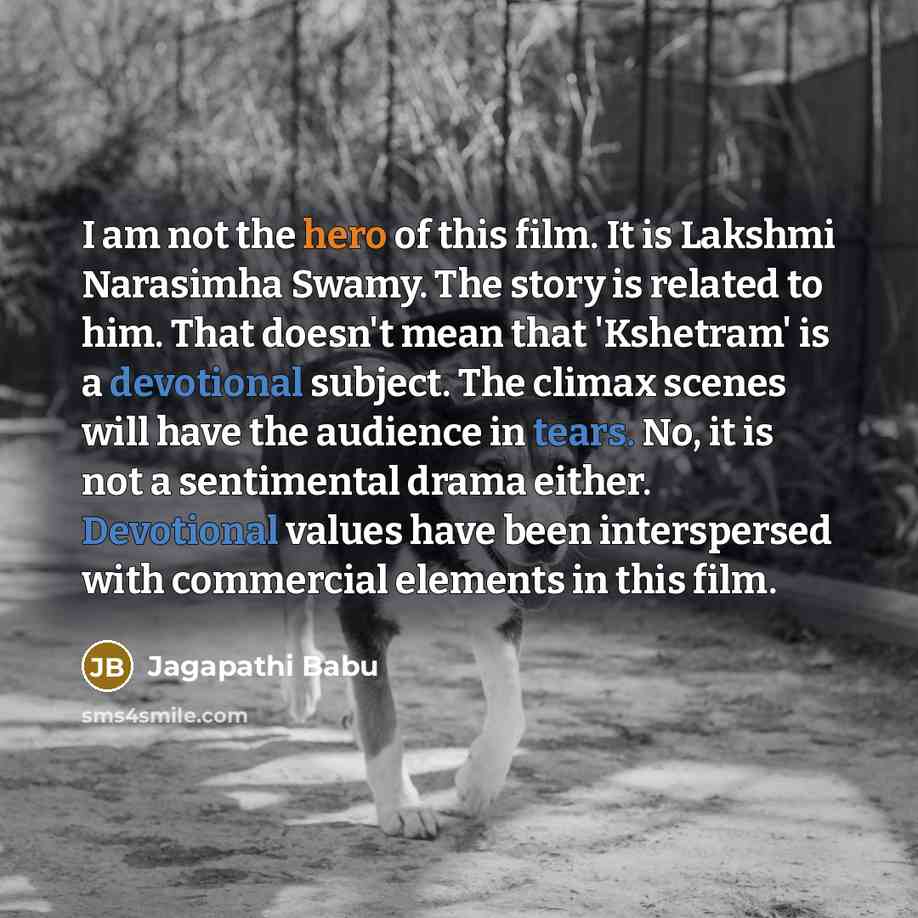 “I am not the hero of this film. It is Lakshmi Narasimha Swamy. The story is related to him. That doesn't mean that 'Kshetram' is a devotional subject. The climax scenes will have the audience in tears. No, it is not a sentimental drama either. Devotional values have been interspersed with…” quote by Jagapathi Babu