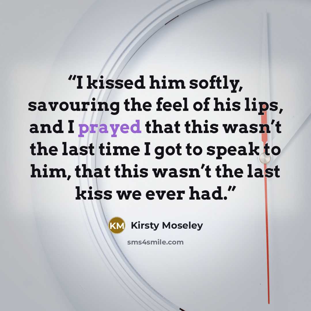 “I kissed him softly, savouring the feel of his lips, and I prayed that this wasn’t the last time I got to speak to him, that this wasn’t the last kiss we ever had.” quote by Kirsty Moseley