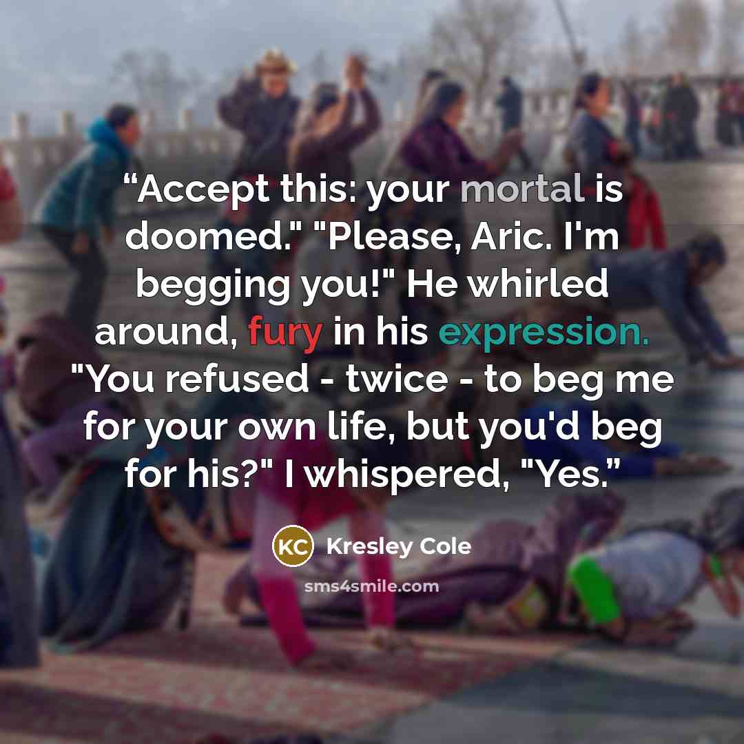“Accept this: your mortal is doomed." "Please, Aric. I'm begging you!" He whirled around, fury in his expression. "You refused - twice - to beg me for your own life, but you'd beg for his?" I whispered, "Yes.” quote by Kresley Cole