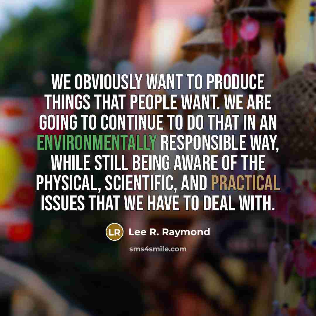 “We obviously want to produce things that people want. We are going to continue to do that in an environmentally responsible way, while still being aware of the physical, scientific, and practical issues that we have to deal with.” quote by Lee R. Raymond