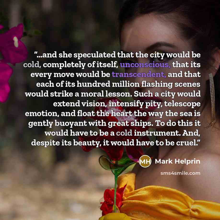 “…and she speculated that the city would be cold, completely of itself, unconscious, that its every move would be transcendent, and that each of its hundred million flashing scenes would strike a moral lesson. Such a city would extend vision, intensify pity, telescope emotion, and float the heart…” quote by Mark Helprin