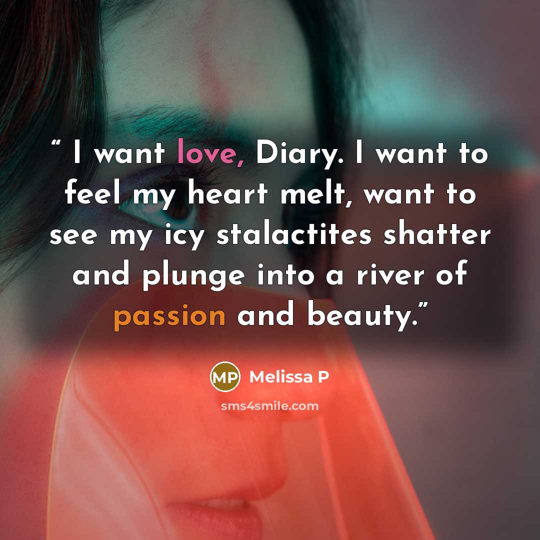 “I want love, Diary. I want to feel my heart melt, want to see my icy stalactites shatter and plunge into a river of passion and beauty.” quote by Melissa P