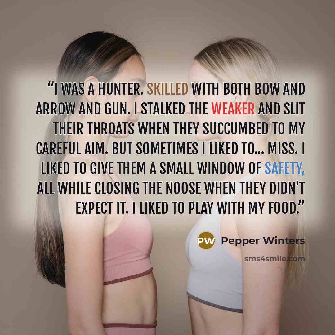 “I was a hunter. Skilled with both bow and arrow and gun. I stalked the weaker and slit their throats when they succumbed to my careful aim. But sometimes I liked to... miss. I liked to give them a small window of safety, all while closing the noose when they didn't expect it. I liked to play with…” quote by Pepper Winters