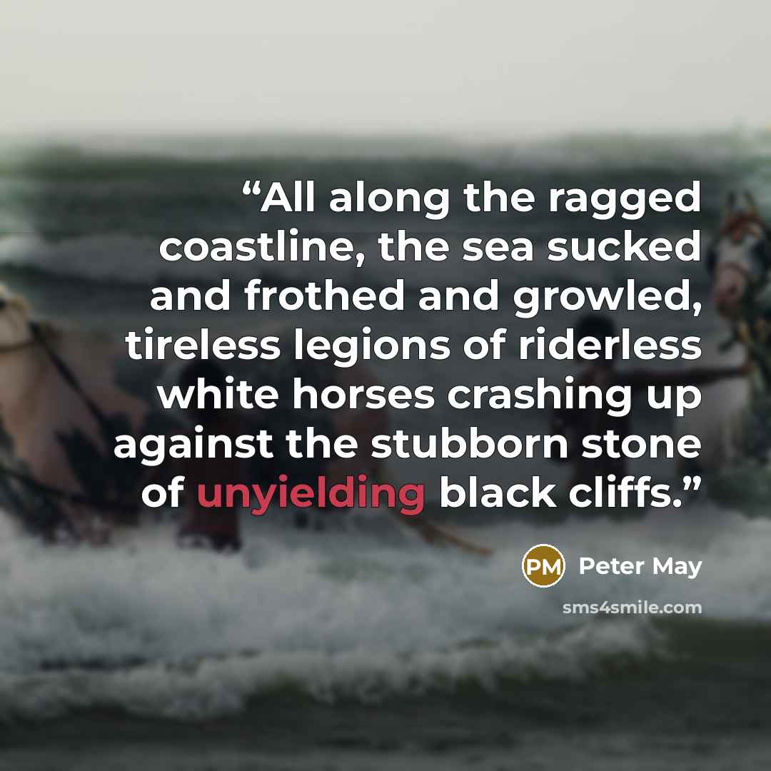 “All along the ragged coastline, the sea sucked and frothed and growled, tireless legions of riderless white horses crashing up against the stubborn stone of unyielding black cliffs.” quote by Peter May