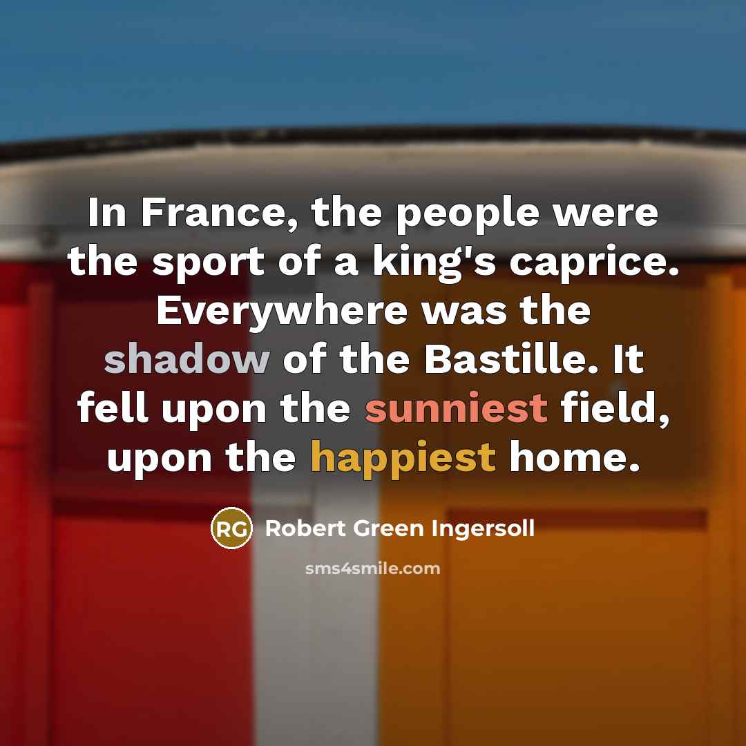 “In France, the people were the sport of a king's caprice. Everywhere was the shadow of the Bastille. It fell upon the sunniest field, upon the happiest home.” quote by Robert Green Ingersoll
