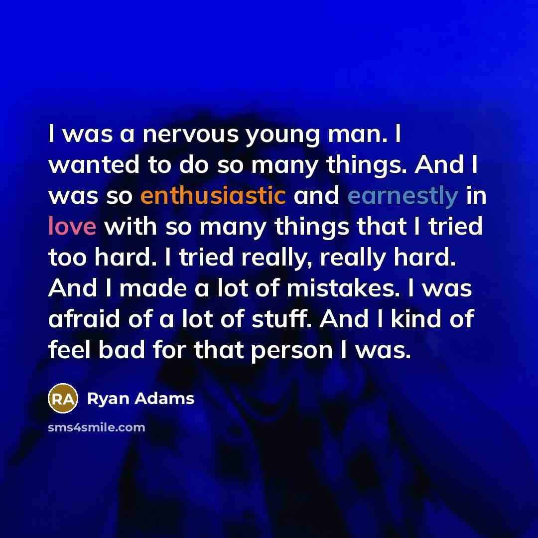 “I was a nervous young man. I wanted to do so many things. And I was so enthusiastic and earnestly in love with so many things that I tried too hard. I tried really, really hard. And I made a lot of mistakes. I was afraid of a lot of stuff. And I kind of feel bad for that person I was.” quote by Ryan Adams