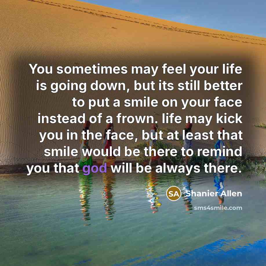 “You sometimes may feel your life is going down, but its still better to put a smile on your face instead of a frown. life may kick you in the face, but at least that smile would be there to remind you that god will be always there.” quote by Shanier Allen