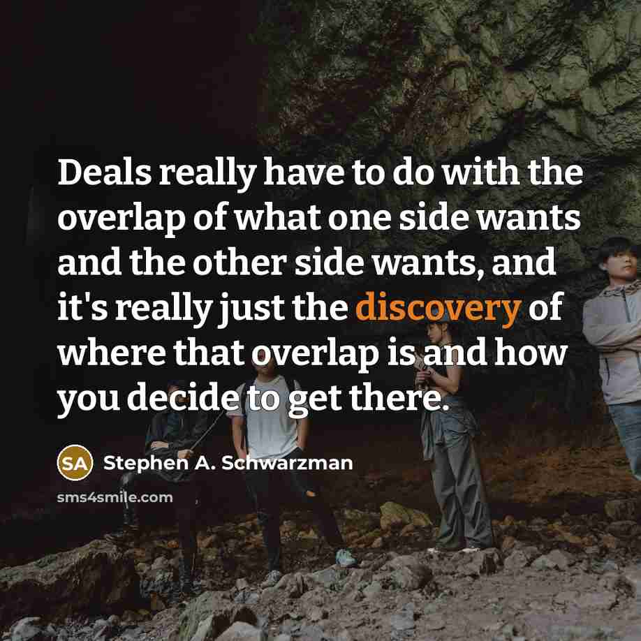 “Deals really have to do with the overlap of what one side wants and the other side wants, and it's really just the discovery of where that overlap is and how you decide to get there.” quote by Stephen A. Schwarzman