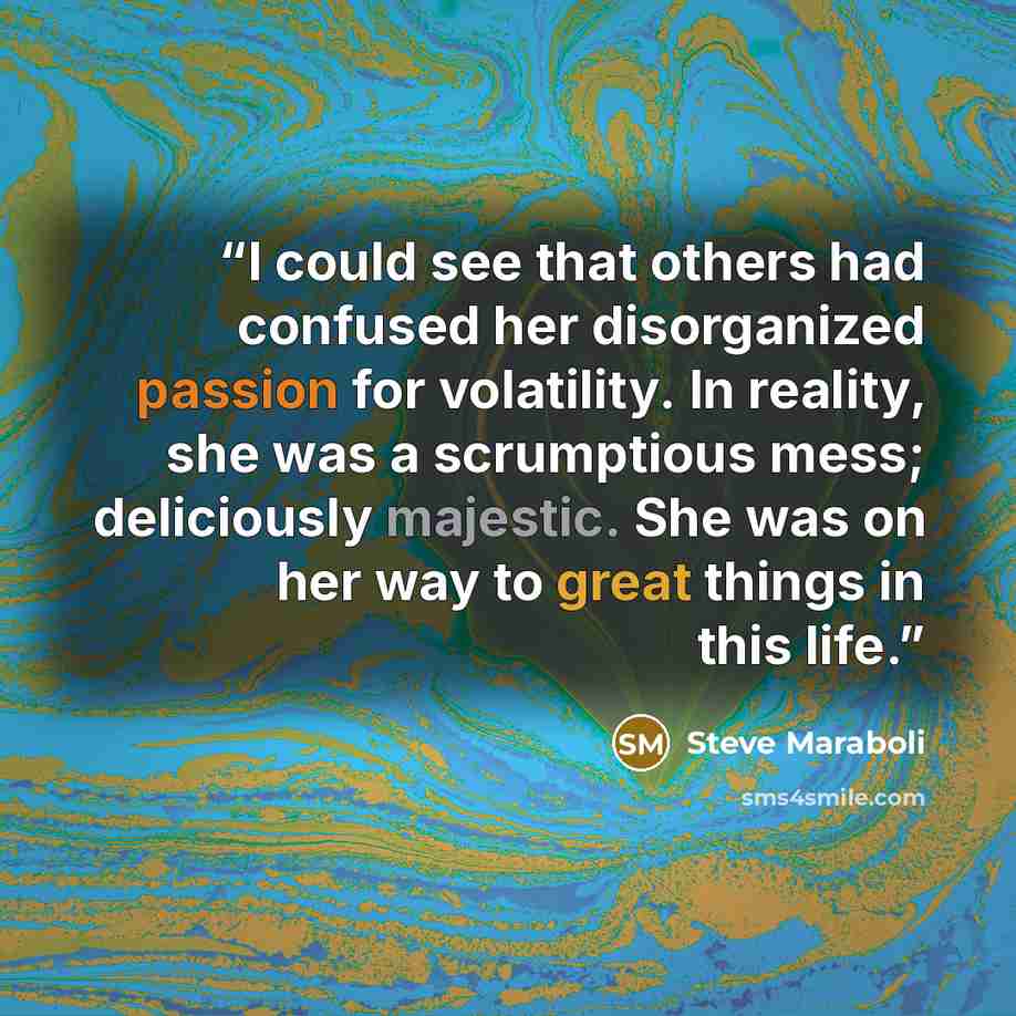 “I could see that others had confused her disorganized passion for volatility. In reality, she was a scrumptious mess; deliciously majestic. She was on her way to great things in this life.” quote by Steve Maraboli