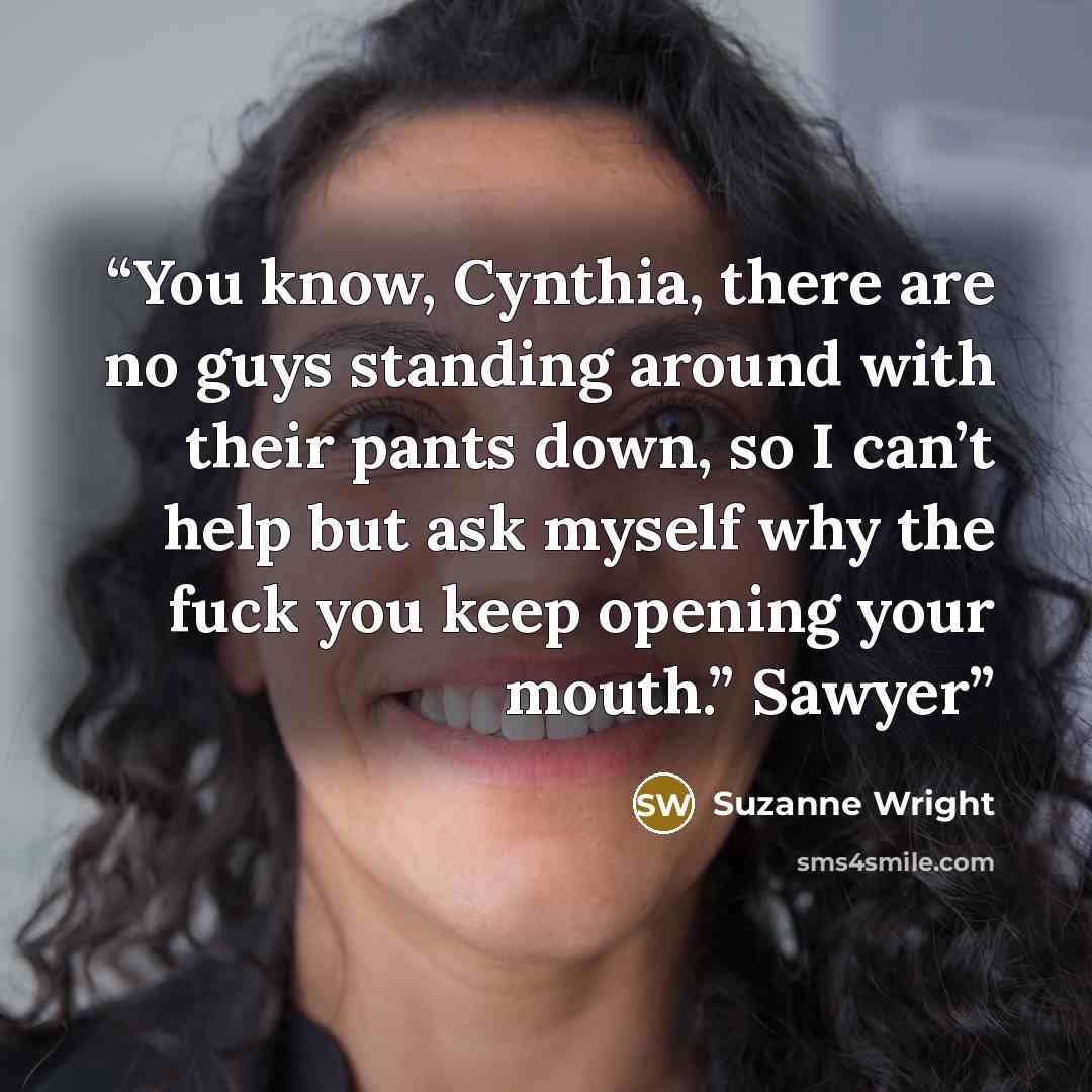 “You know, Cynthia, there are no guys standing around with their pants down, so I can’t help but ask myself why the fuck you keep opening your mouth.” Sawyer” quote by Suzanne Wright