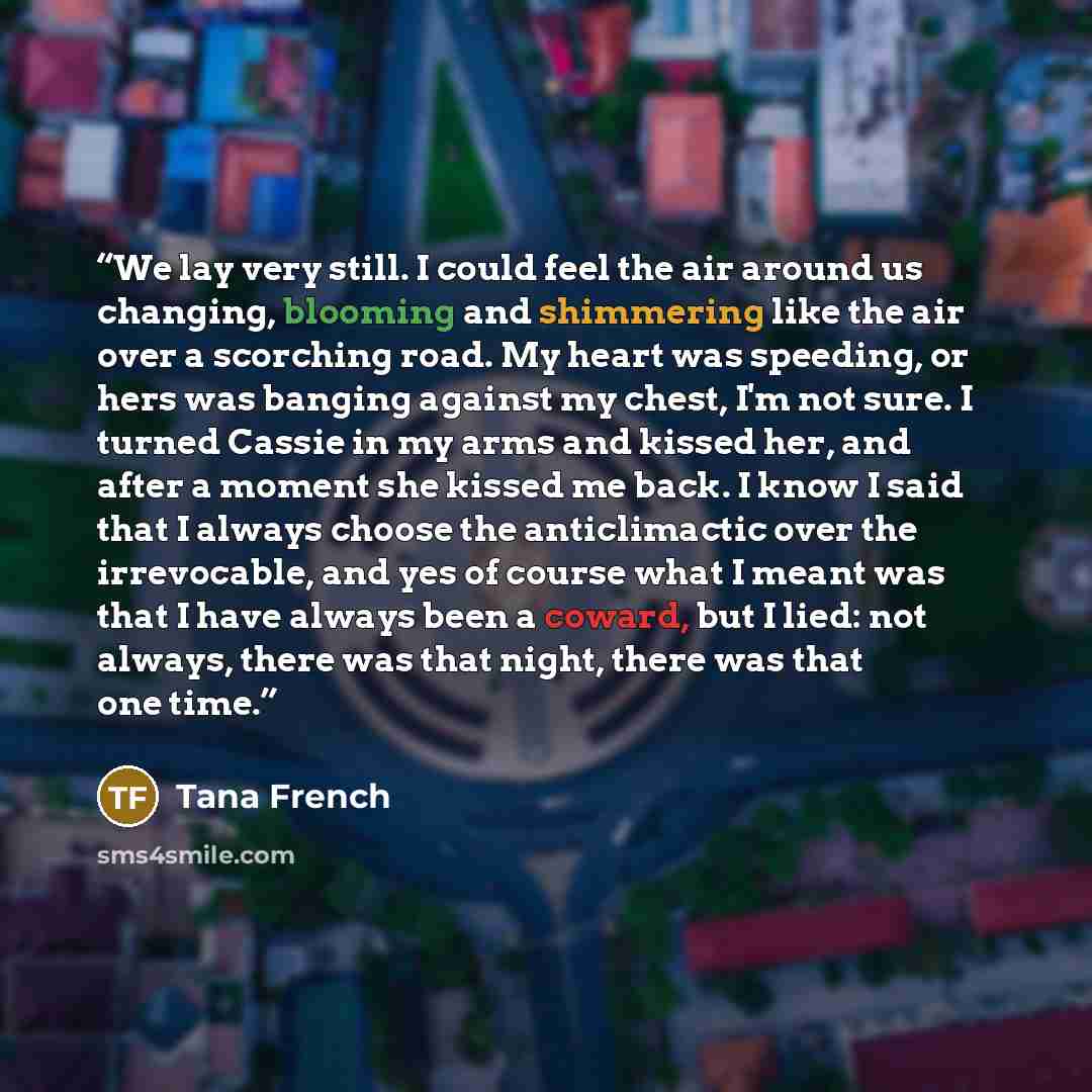 “We lay very still. I could feel the air around us changing, blooming and shimmering like the air over a scorching road. My heart was speeding, or hers was banging against my chest, I'm not sure. I turned Cassie in my arms and kissed her, and after a moment she kissed me back. I know I said that I…” quote by Tana French