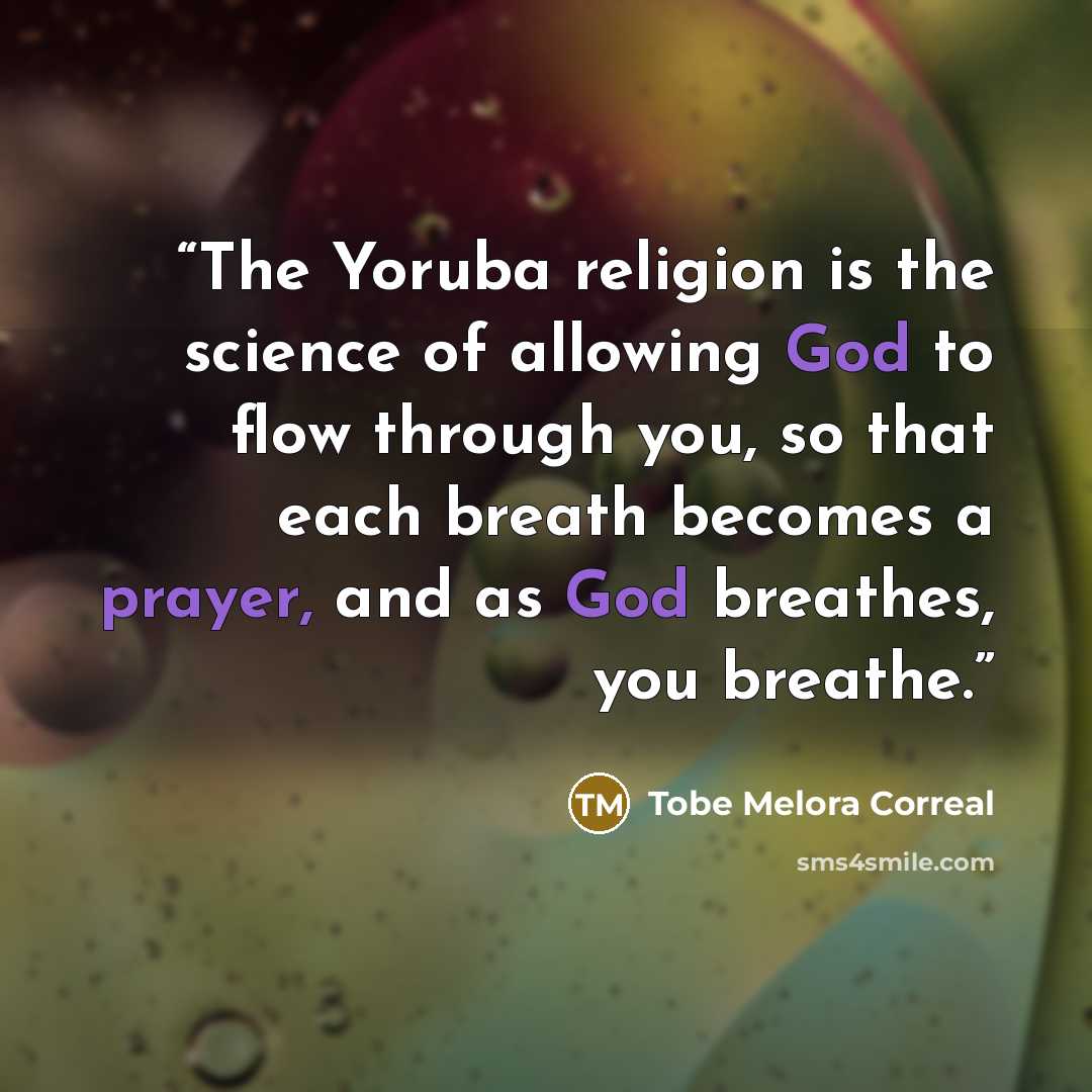 “The Yoruba religion is the science of allowing God to flow through you, so that each breath becomes a prayer, and as God breathes, you breathe.” quote by Tobe Melora Correal