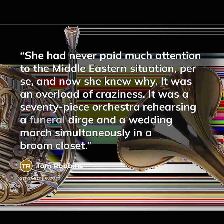 “She had never paid much attention to the Middle Eastern situation, per se, and now she knew why. It was an overload of craziness. It was a seventy-piece orchestra rehearsing a funeral dirge and a wedding march simultaneously in a broom closet.” quote by Tom Robbins