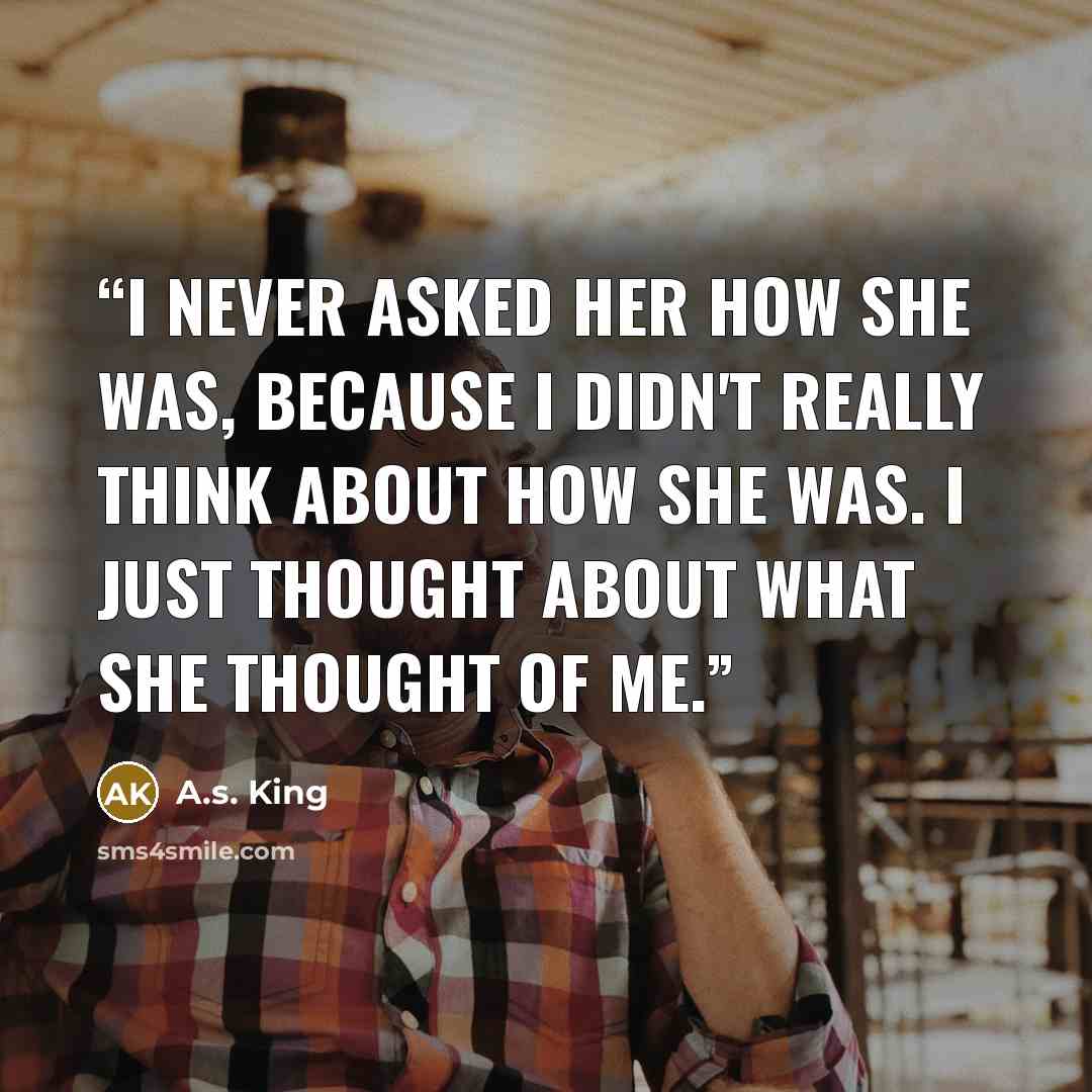“I never asked her how she was, because I didn't really think about how she was. I just thought about what she thought of me.” quote by A.S. King