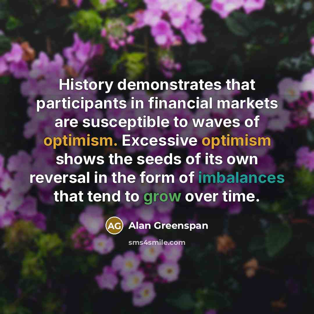 “History demonstrates that participants in financial markets are susceptible to waves of optimism. Excessive optimism shows the seeds of its own reversal in the form of imbalances that tend to grow over time.” quote by Alan Greenspan