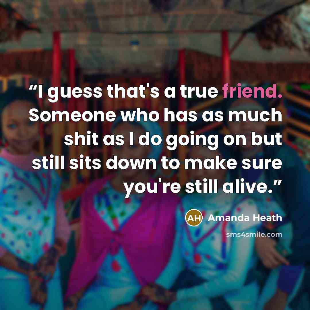 “I guess that's a true friend. Someone who has as much shit as I do going on but still sits down to make sure you're still alive.” quote by Amanda Heath