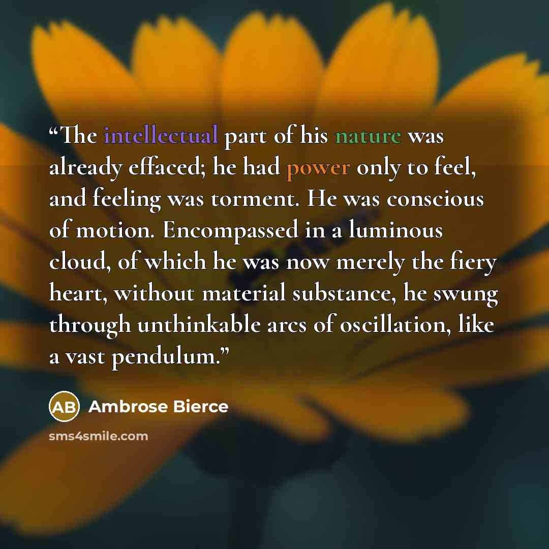 “The intellectual part of his nature was already effaced; he had power only to feel, and feeling was torment. He was conscious of motion. Encompassed in a luminous cloud, of which he was now merely the fiery heart, without material substance, he swung through unthinkable arcs of oscillation, like a…” quote by Ambrose Bierce