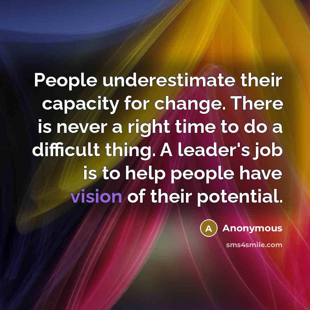“People underestimate their capacity for change. There is never a right time to do a difficult thing. A leader's job is to help people have vision of their potential.” quote by Anonymous