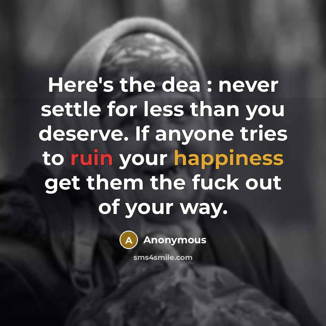 “Here's the dea : never settle for less than you deserve. If anyone tries to ruin your happiness get them the fuck out of your way.” quote by Anonymous