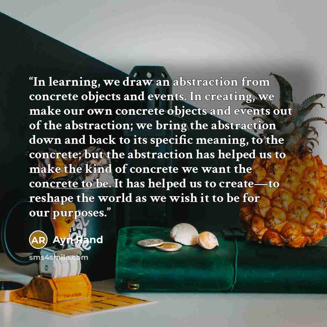 “In learning, we draw an abstraction from concrete objects and events. In creating, we make our own concrete objects and events out of the abstraction; we bring the abstraction down and back to its specific meaning, to the concrete; but the abstraction has helped us to make the kind of concrete we…” quote by Ayn Rand