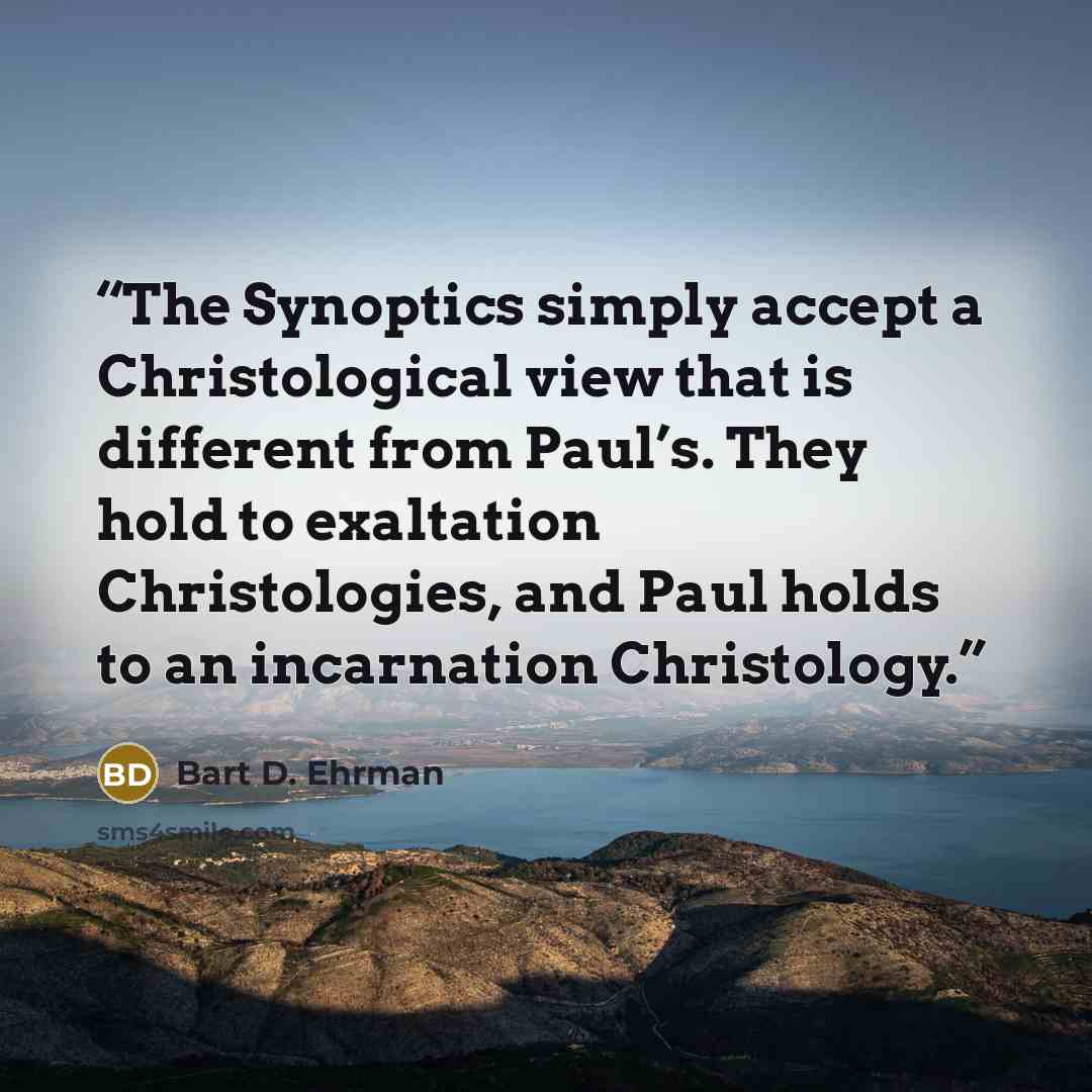 “The Synoptics simply accept a Christological view that is different from Paul’s. They hold to exaltation Christologies, and Paul holds to an incarnation Christology.” quote by Bart D. Ehrman