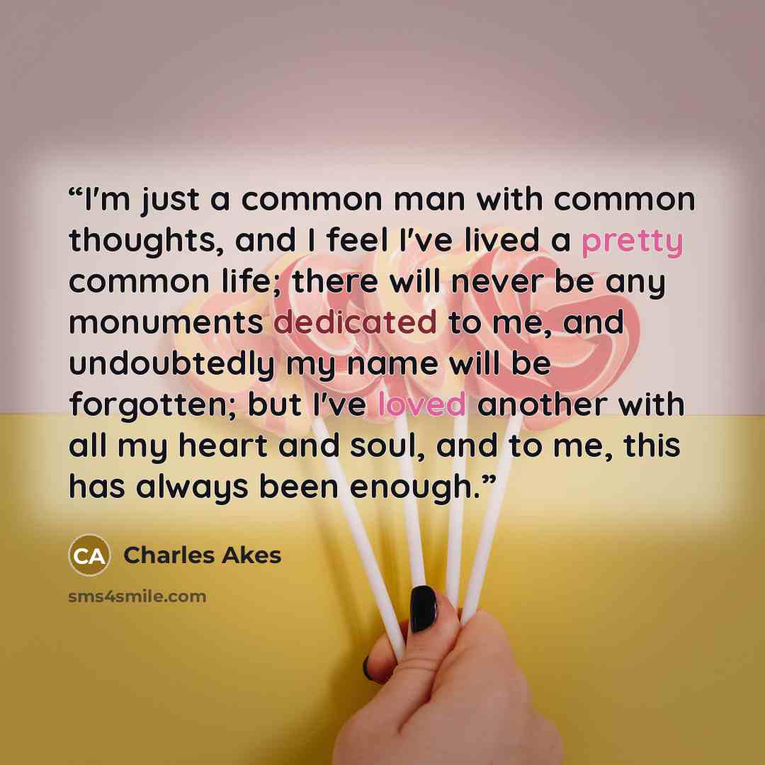 “I'm just a common man with common thoughts, and I feel I've lived a pretty common life; there will never be any monuments dedicated to me, and undoubtedly my name will be forgotten; but I've loved another with all my heart and soul, and to me, this has always been enough.” quote by Charles Akes