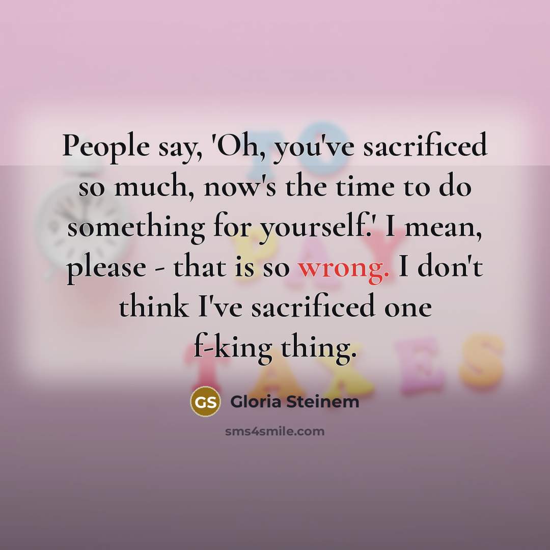 “People say, 'Oh, you've sacrificed so much, now's the time…” quote by Gloria Steinem