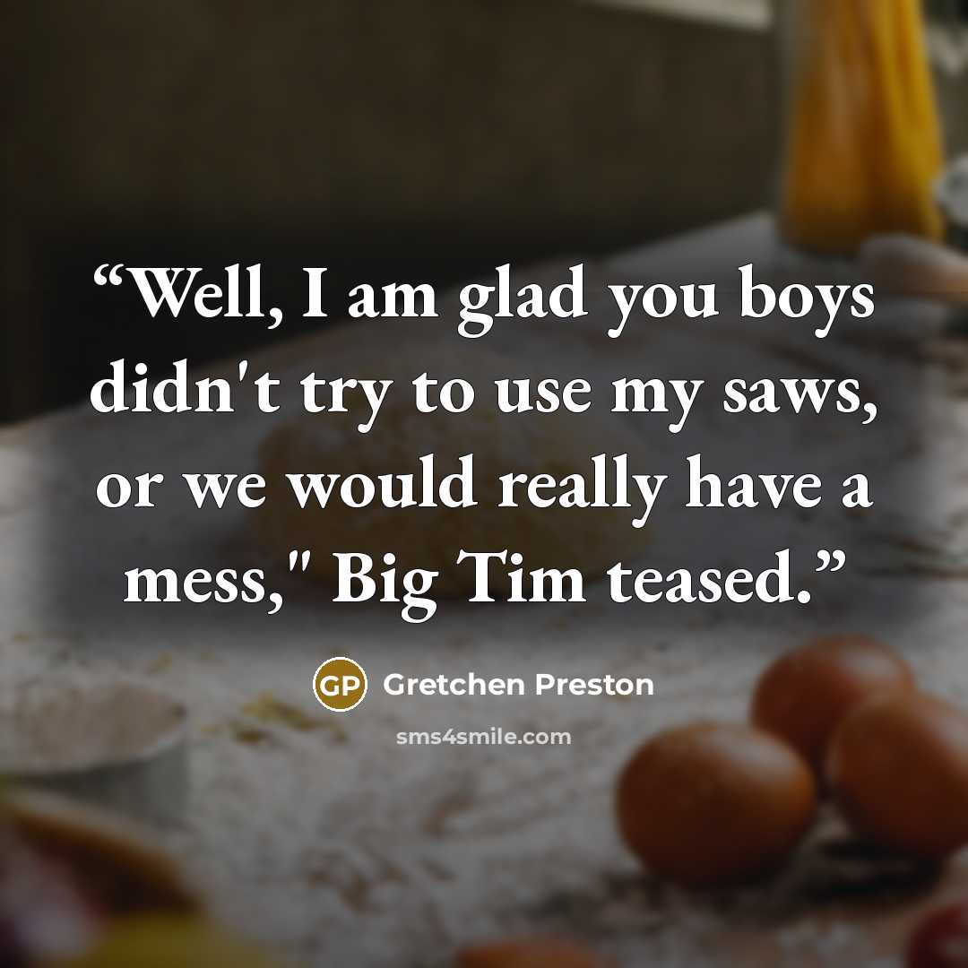 “Well, I am glad you boys didn't try to use my saws, or we would really have a mess," Big Tim teased.” quote by Gretchen Preston