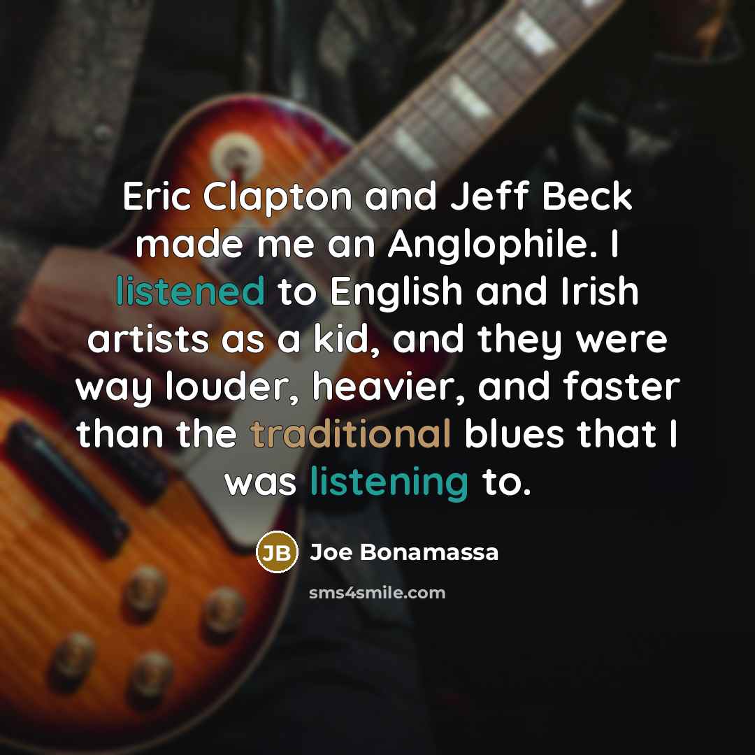 “Eric Clapton and Jeff Beck made me an Anglophile. I listened to English and Irish artists as a kid, and they were way louder, heavier, and faster than the traditional blues that I was listening to.” quote by Joe Bonamassa