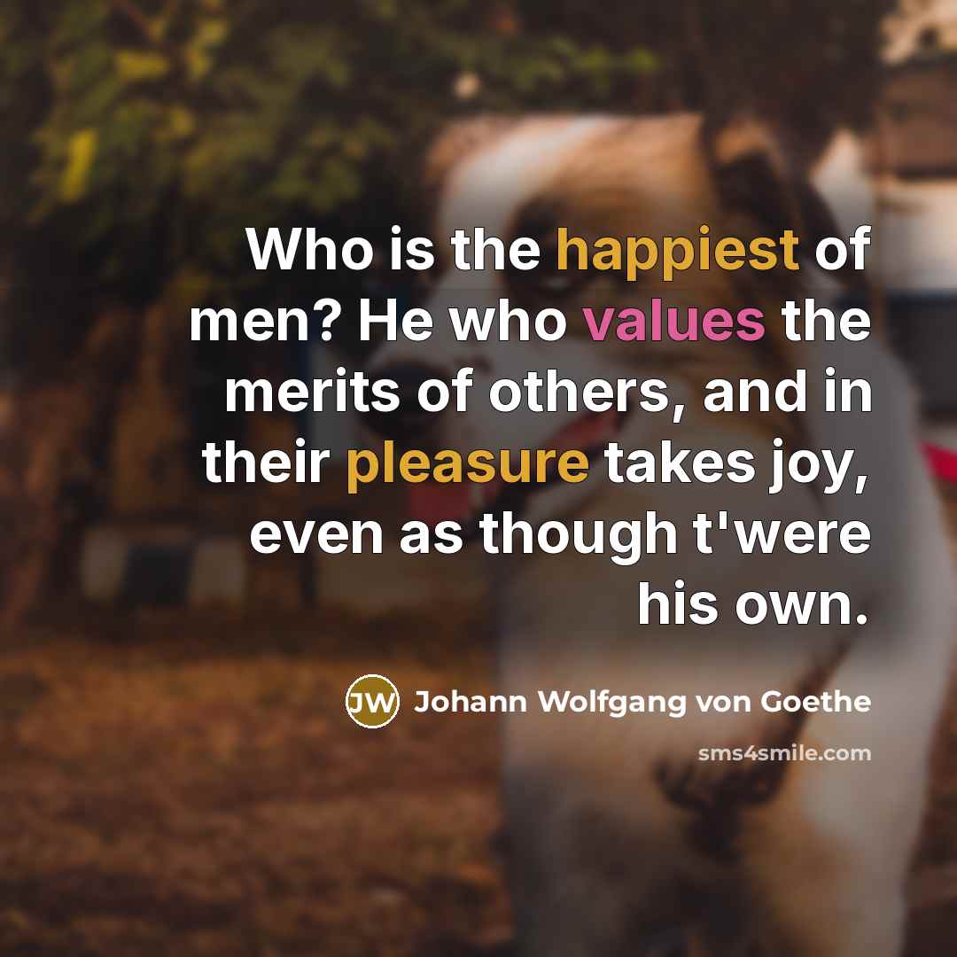 “Who is the happiest of men? He who values the merits of others, and in their pleasure takes joy, even as though t'were his own.” quote by Johann Wolfgang Von Goethe