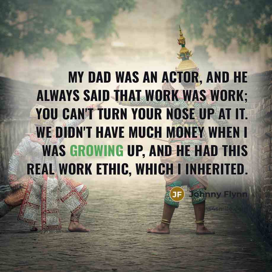 “My dad was an actor, and he always said that work was work; you can't turn your nose up at it. We didn't have much money when I was growing up, and he had this real work ethic, which I inherited.” quote by Johnny Flynn