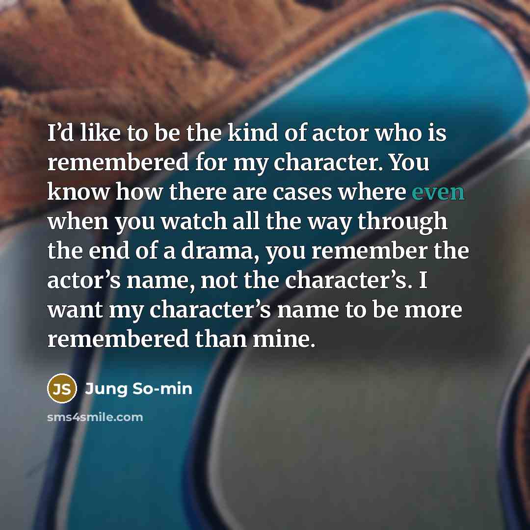 “I’d like to be the kind of actor who is remembered for my character. You know how there are cases where even when you watch all the way through the end of a drama, you remember the actor’s name, not the character’s. I want my character’s name to be more remembered than mine.” quote by Jung So-min