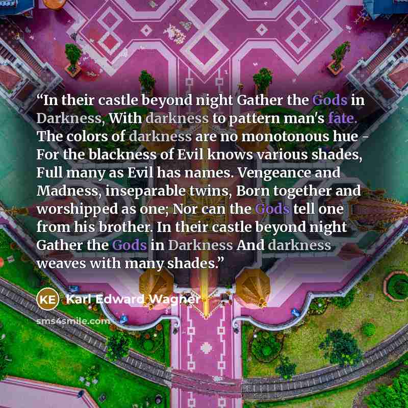 “In their castle beyond night Gather the Gods in Darkness, With darkness to pattern man's fate. The colors of darkness are no monotonous hue - For the blackness of Evil knows various shades, Full many as Evil has names. Vengeance and Madness, inseparable twins, Born together and worshipped as one…” quote by Karl Edward Wagner