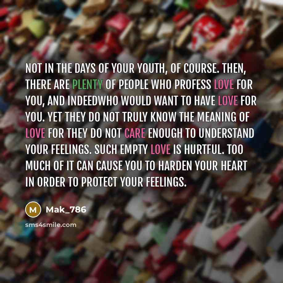 “Not in the days of your youth, of course. Then, there are plenty of people who profess love for you, and indeedwho would want to have love for you. Yet they do not truly know the meaning of love for they do not care enough to understand your feelings. Such empty love is hurtful. Too much of it can…” quote by Mak_786