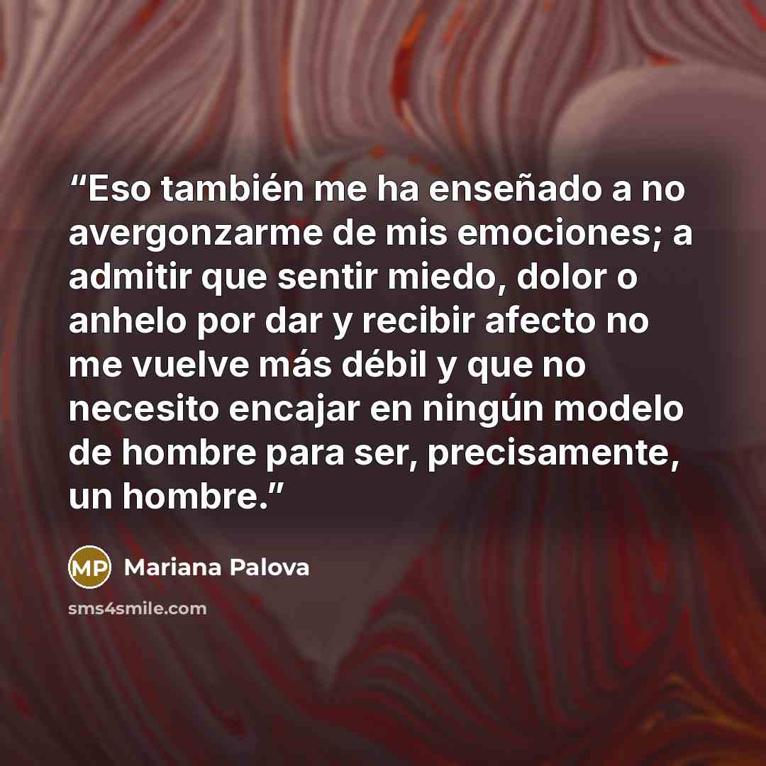 “Eso también me ha enseñado a no avergonzarme de mis emociones; a admitir que sentir miedo, dolor o anhelo por dar y recibir afecto no me vuelve más débil y que no necesito encajar en ningún modelo de hombre para ser, precisamente, un hombre.” quote by Mariana Palova