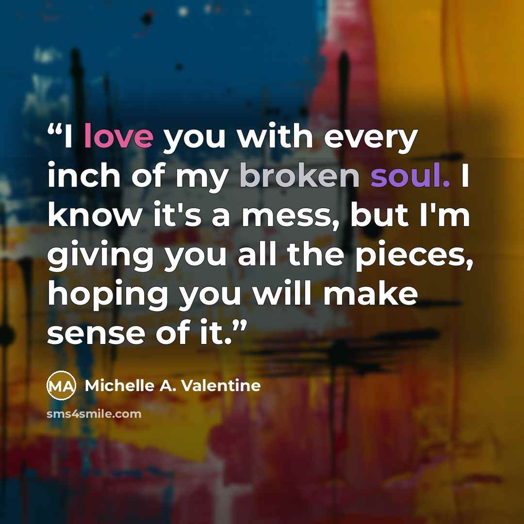 “I love you with every inch of my broken soul. I know it's a mess, but I'm giving you all the pieces, hoping you will make sense of it.” quote by Michelle A. Valentine
