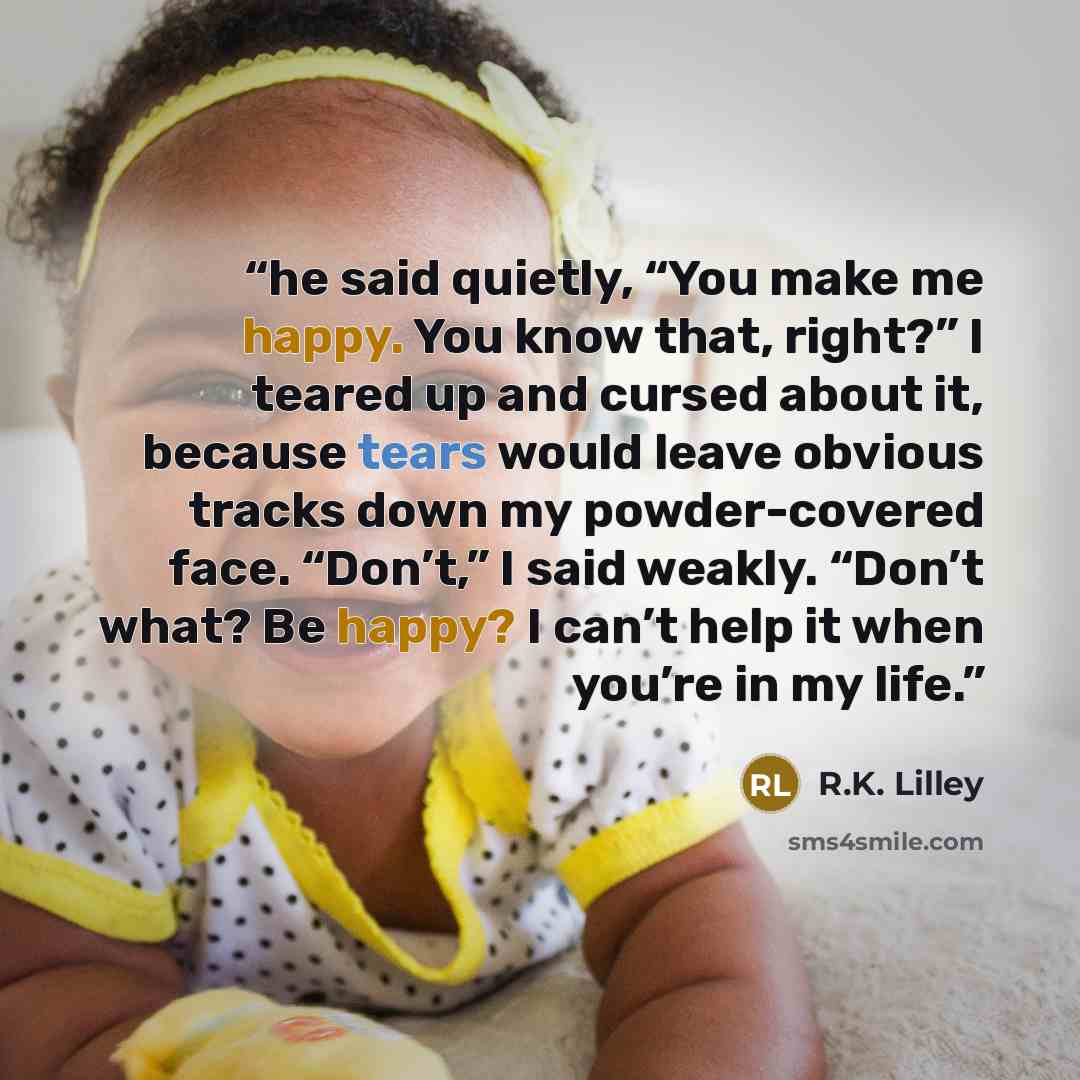 “he said quietly, “You make me happy. You know that, right?” I teared up and cursed about it, because tears would leave obvious tracks down my powder-covered face. “Don’t,” I said weakly. “Don’t what? Be happy? I can’t help it when you’re in my life.” quote by R.K. Lilley