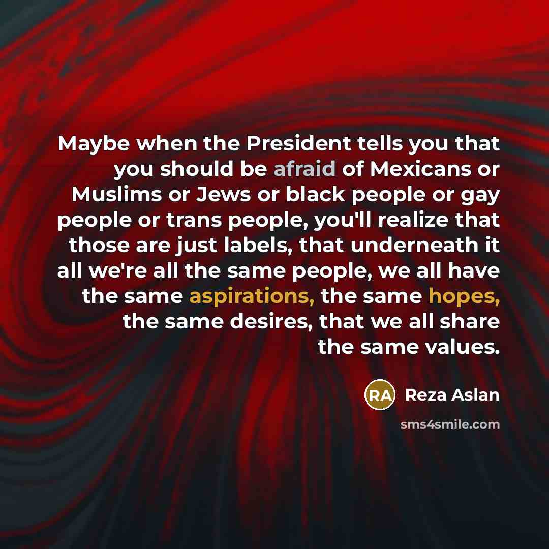 “Maybe when the President tells you that you should be afraid of Mexicans or Muslims or Jews or black people or gay people or trans people, you'll realize that those are just labels, that underneath it all we're all the same people, we all have the same aspirations, the same hopes, the same…” quote by Reza Aslan
