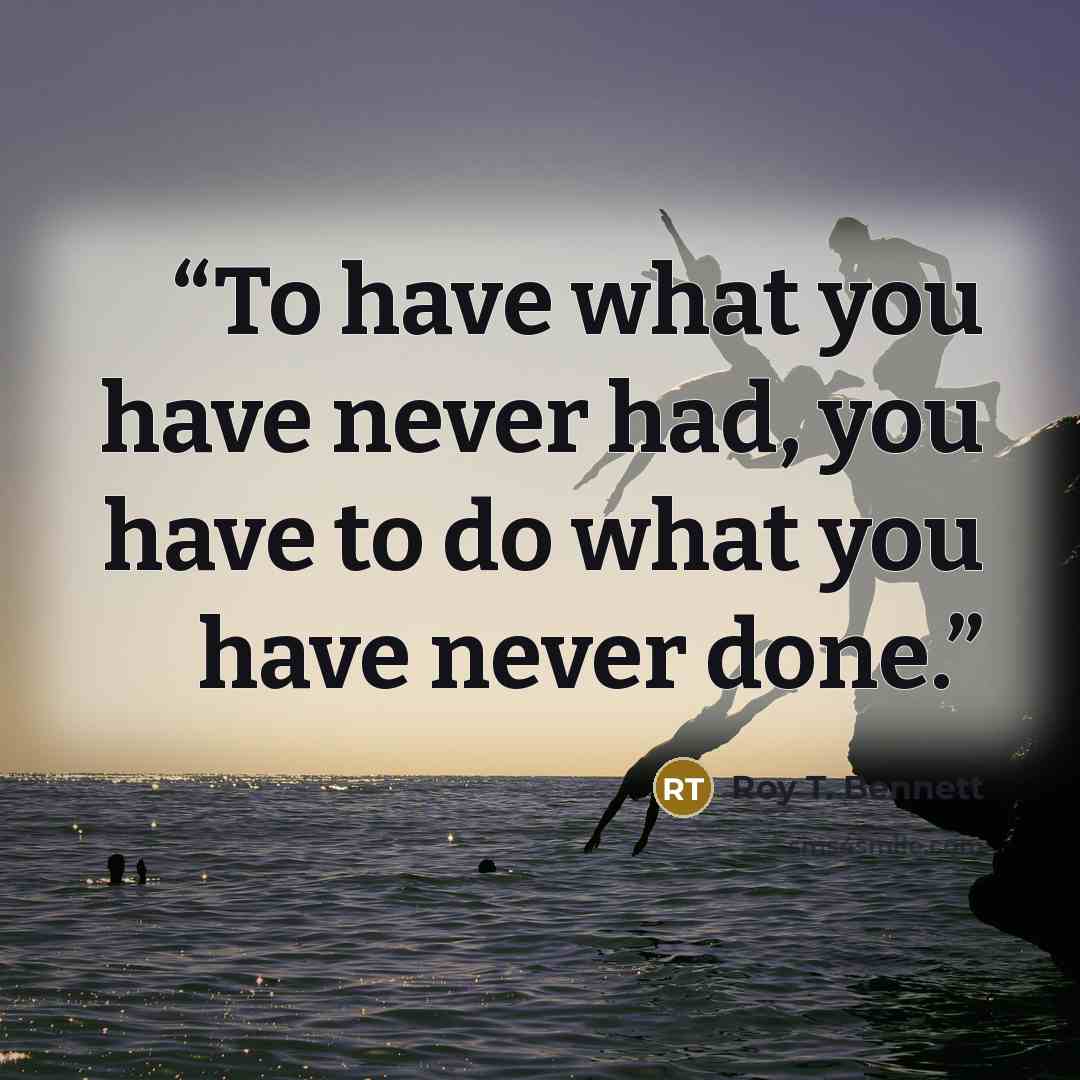 “To have what you have never had, you have to do what you have never done.” quote by Roy T. Bennett