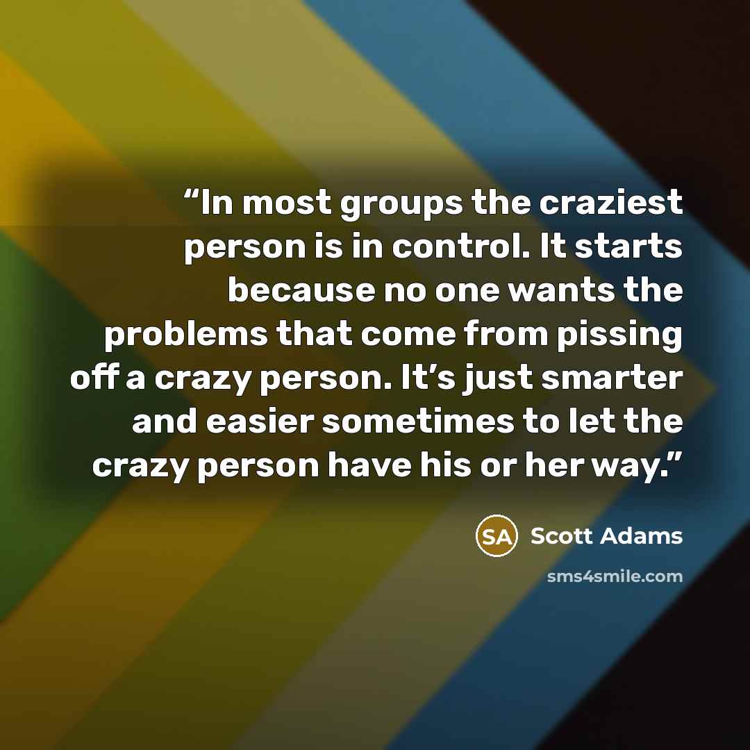 “In most groups the craziest person is in control. It starts because no one wants the problems that come from pissing off a crazy person. It’s just smarter and easier sometimes to let the crazy person have his or her way.” quote by Scott Adams