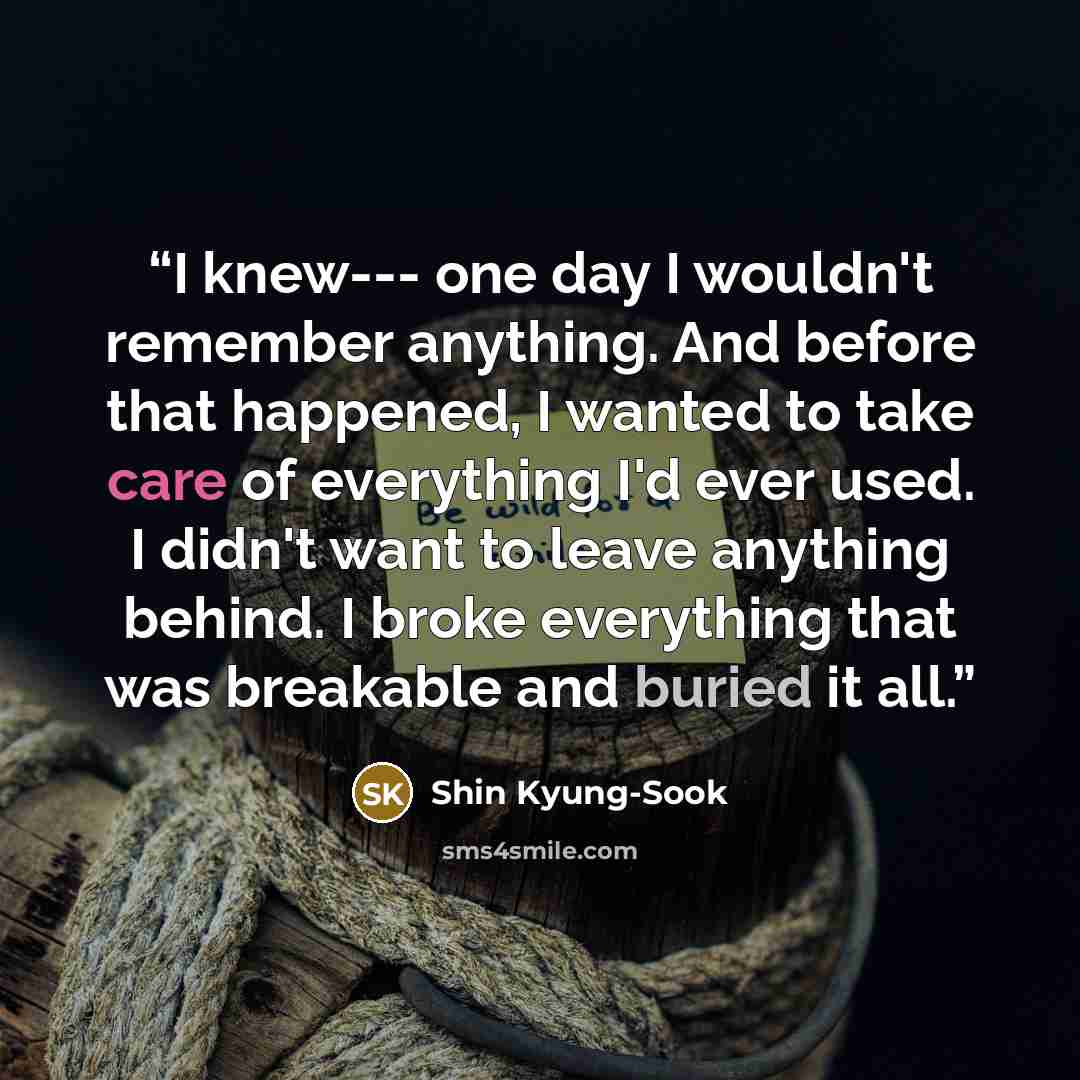 “I knew--- one day I wouldn't remember anything. And before that happened, I wanted to take care of everything I'd ever used. I didn't want to leave anything behind. I broke everything that was breakable and buried it all.” quote by Shin Kyung-Sook