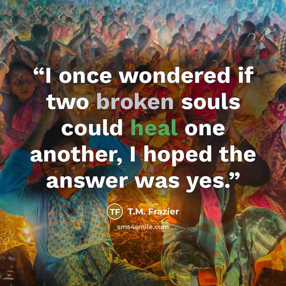 “I once wondered if two broken souls could heal one another, I hoped the answer was yes.” quote by T.M. Frazier