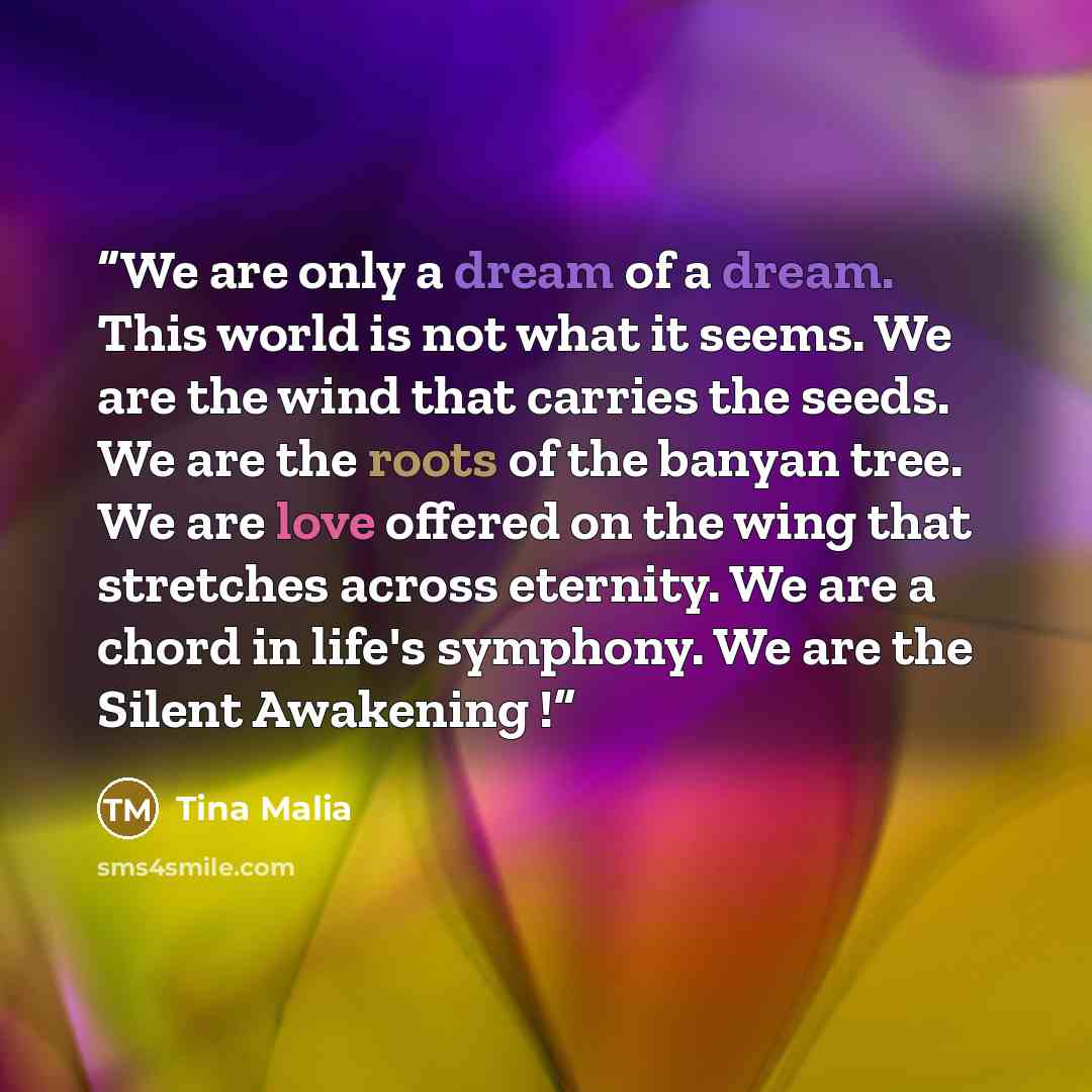 “We are only a dream of a dream. This world is not what it seems. We are the wind that carries the seeds. We are the roots of the banyan tree. We are love offered on the wing that stretches across eternity. We are a chord in life's symphony. We are the Silent Awakening !” quote by Tina Malia