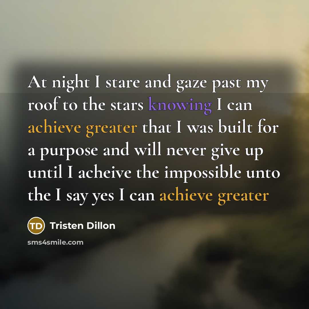 “At night I stare and gaze past my roof to the stars knowing I can achieve greater that I was built for a purpose and will never give up until I acheive the impossible unto the I say yes I can achieve greater” quote by Tristen Dillon